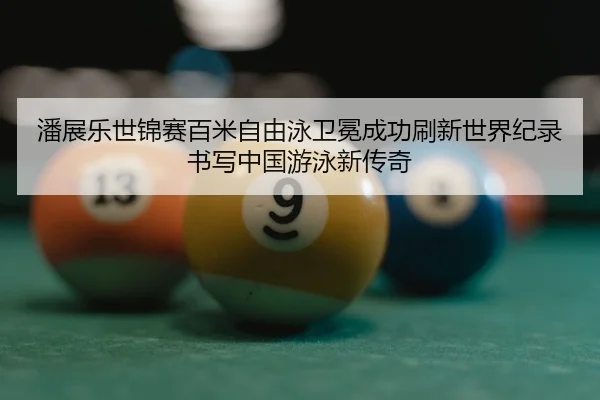 潘展乐世锦赛百米自由泳卫冕成功刷新世界纪录书写中国游泳新传奇
